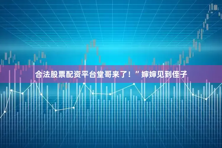 合法股票配资平台堂哥来了！”婶婶见到侄子