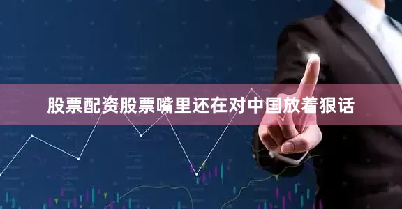 股票配资股票嘴里还在对中国放着狠话