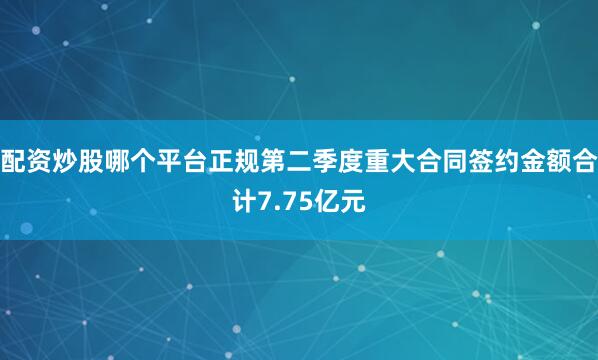 配资炒股哪个平台正规第二季度重大合同签约金额合计7.75亿元
